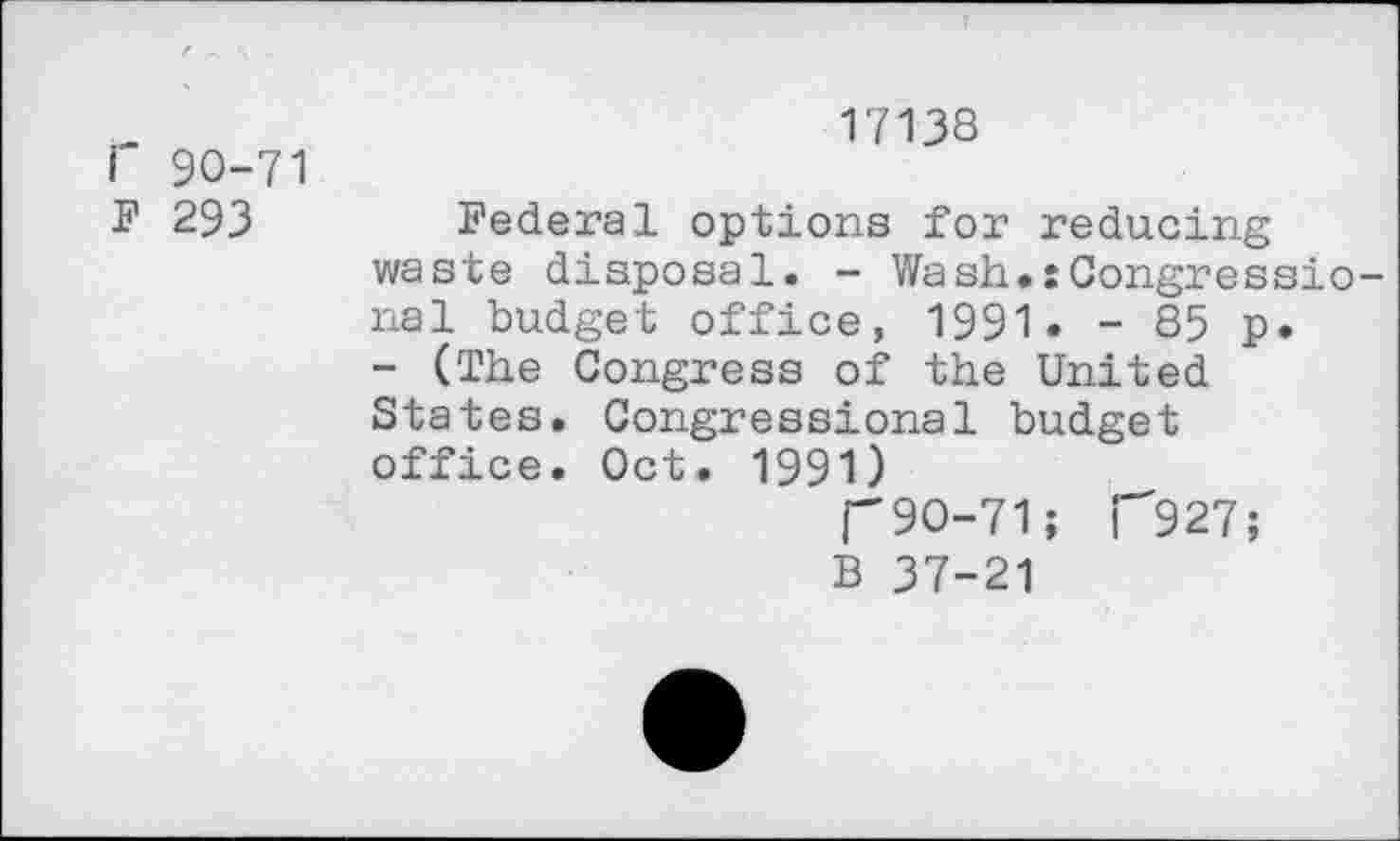 ﻿Г 90-71 F 293
17138
Federal options for reducing waste disposal. - Wash.:Congressional budget office, 1991. - 85 p. - (The Congress of the United States. Congressional budget office. Oct. 1991)
П9О-71; Г927;
В 37-21